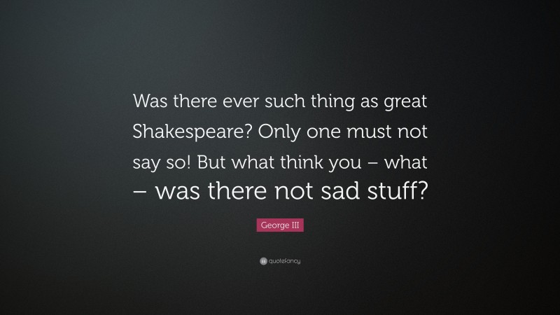 George III Quote: “Was there ever such thing as great Shakespeare? Only one must not say so! But what think you – what – was there not sad stuff?”