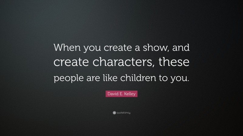 David E. Kelley Quote: “When you create a show, and create characters, these people are like children to you.”