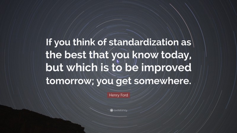 Henry Ford Quote: “If you think of standardization as the best that you know today, but which is to be improved tomorrow; you get somewhere.”