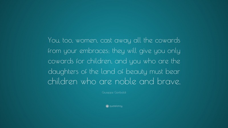 Giuseppe Garibaldi Quote: “You, too, women, cast away all the cowards from your embraces; they will give you only cowards for children, and you who are the daughters of the land of beauty must bear children who are noble and brave.”