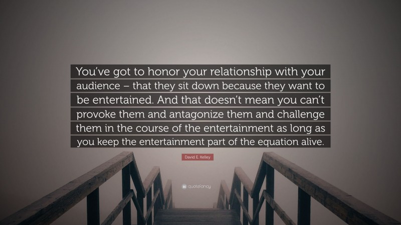 David E. Kelley Quote: “You’ve got to honor your relationship with your audience – that they sit down because they want to be entertained. And that doesn’t mean you can’t provoke them and antagonize them and challenge them in the course of the entertainment as long as you keep the entertainment part of the equation alive.”