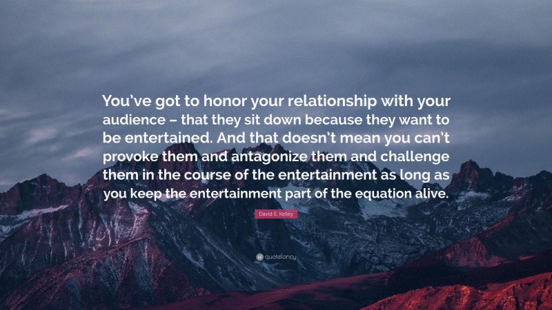 David E. Kelley Quote: “You’ve got to honor your relationship with your audience – that they sit down because they want to be entertained. And that doesn’t mean you can’t provoke them and antagonize them and challenge them in the course of the entertainment as long as you keep the entertainment part of the equation alive.”