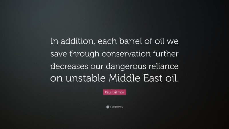 Paul Gillmor Quote: “In addition, each barrel of oil we save through conservation further decreases our dangerous reliance on unstable Middle East oil.”