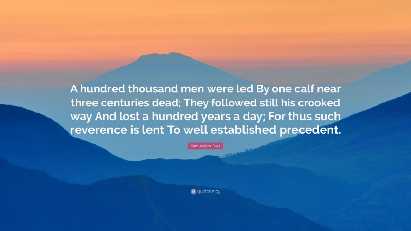 Sam Walter Foss Quote: “A hundred thousand men were led By one calf near three centuries dead; They followed still his crooked way And lost a hundred years a day; For thus such reverence is lent To well established precedent.”