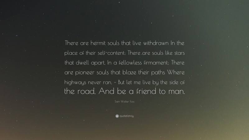 Sam Walter Foss Quote: “There are hermit souls that live withdrawn In the place of their self-content; There are souls like stars that dwell apart, In a fellowless firmament; There are pioneer souls that blaze their paths Where highways never ran, – But let me live by the side of the road, And be a friend to man.”