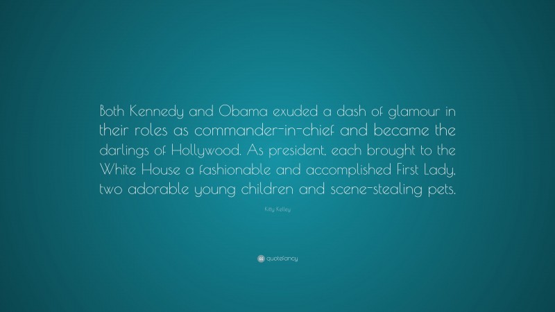 Kitty Kelley Quote: “Both Kennedy and Obama exuded a dash of glamour in their roles as commander-in-chief and became the darlings of Hollywood. As president, each brought to the White House a fashionable and accomplished First Lady, two adorable young children and scene-stealing pets.”