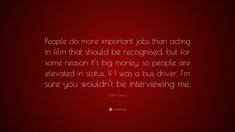 Adam Garcia Quote: “People do more important jobs than acting in film that should be recognised, but for some reason it’s big money, so people are elevated in status. If I was a bus driver, I’m sure you wouldn’t be interviewing me.”