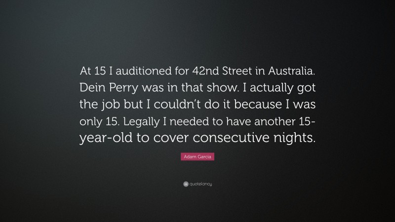 Adam Garcia Quote: “At 15 I auditioned for 42nd Street in Australia. Dein Perry was in that show. I actually got the job but I couldn’t do it because I was only 15. Legally I needed to have another 15-year-old to cover consecutive nights.”