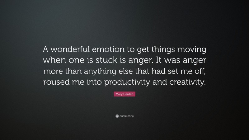 Mary Garden Quote: “A wonderful emotion to get things moving when one is stuck is anger. It was anger more than anything else that had set me off, roused me into productivity and creativity.”