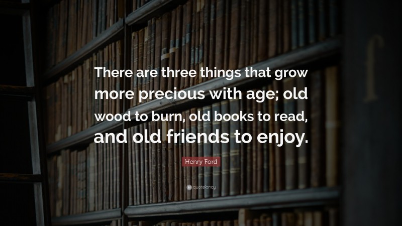 Henry Ford Quote: “There are three things that grow more precious with age; old wood to burn, old books to read, and old friends to enjoy.”