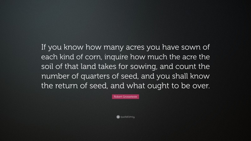 Robert Grosseteste Quote: “If you know how many acres you have sown of each kind of corn, inquire how much the acre the soil of that land takes for sowing, and count the number of quarters of seed, and you shall know the return of seed, and what ought to be over.”