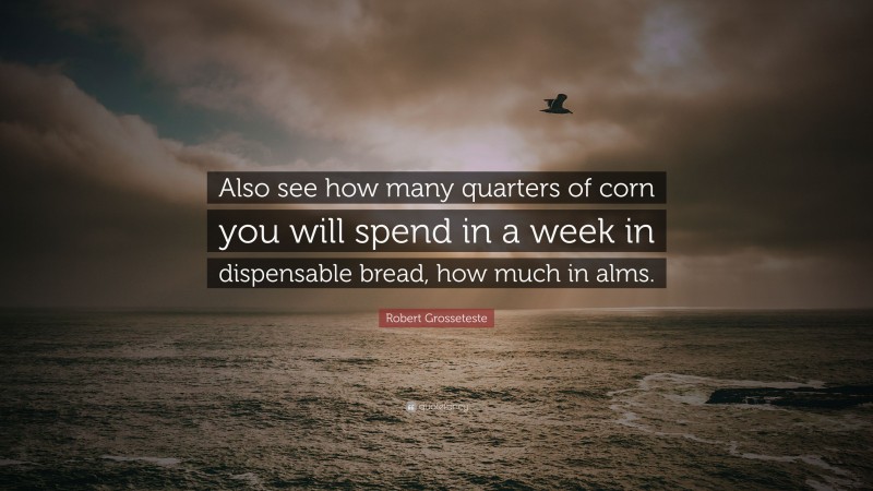 Robert Grosseteste Quote: “Also see how many quarters of corn you will spend in a week in dispensable bread, how much in alms.”