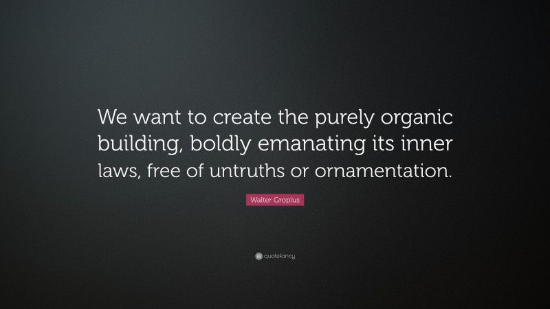 Walter Gropius Quote: “We want to create the purely organic building, boldly emanating its inner laws, free of untruths or ornamentation.”