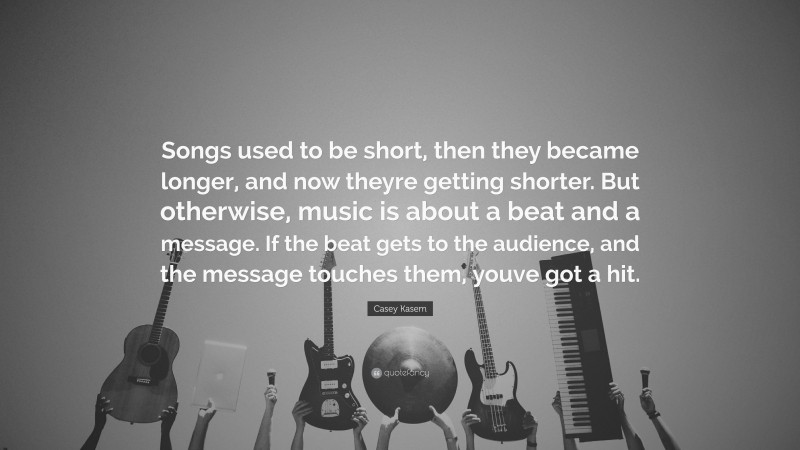 Casey Kasem Quote: “Songs used to be short, then they became longer, and now theyre getting shorter. But otherwise, music is about a beat and a message. If the beat gets to the audience, and the message touches them, youve got a hit.”