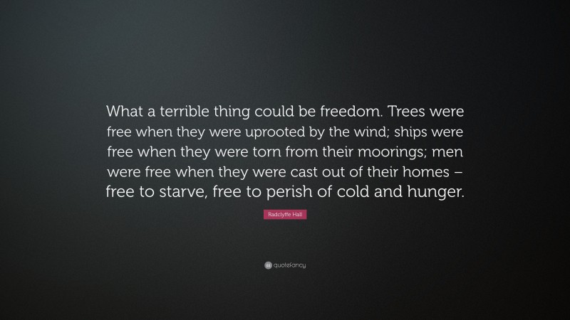 Radclyffe Hall Quote: “What a terrible thing could be freedom. Trees were free when they were uprooted by the wind; ships were free when they were torn from their moorings; men were free when they were cast out of their homes – free to starve, free to perish of cold and hunger.”