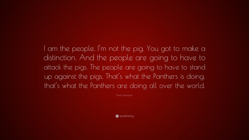Fred Hampton Quote: “I am the people, I’m not the pig. You got to make a distinction. And the people are going to have to attack the pigs. The people are going to have to stand up against the pigs. That’s what the Panthers is doing, that’s what the Panthers are doing all over the world.”