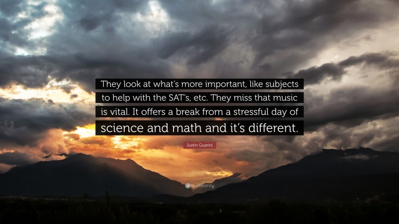 Justin Guarini Quote: “They look at what’s more important, like subjects to help with the SAT’s, etc. They miss that music is vital. It offers a break from a stressful day of science and math and it’s different.”