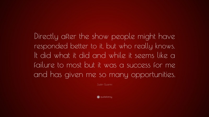 Justin Guarini Quote: “Directly after the show people might have responded better to it, but who really knows. It did what it did and while it seems like a failure to most but it was a success for me and has given me so many opportunities.”