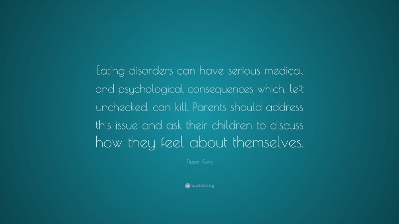 Tipper Gore Quote: “Eating disorders can have serious medical and psychological consequences which, left unchecked, can kill. Parents should address this issue and ask their children to discuss how they feel about themselves.”