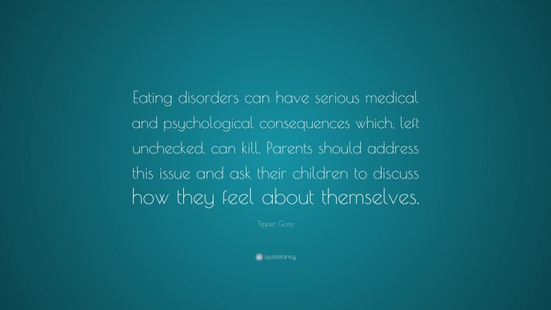 Tipper Gore Quote: “Eating disorders can have serious medical and psychological consequences which, left unchecked, can kill. Parents should address this issue and ask their children to discuss how they feel about themselves.”