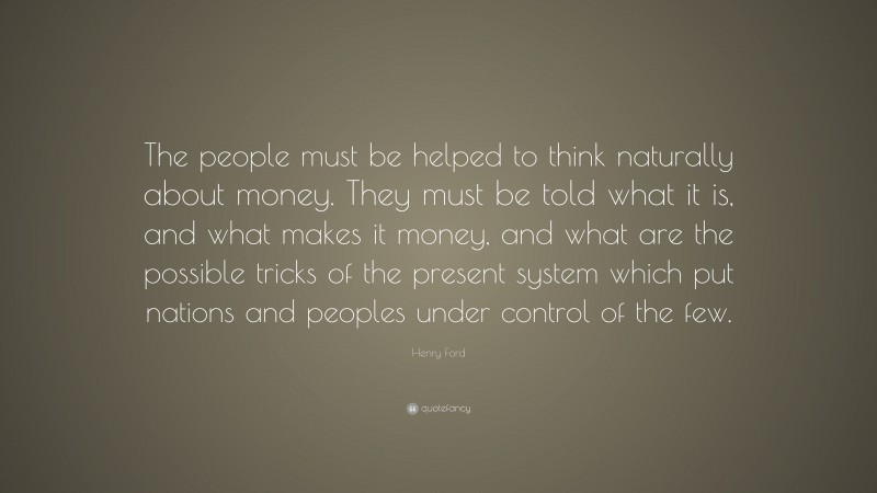 Henry Ford Quote: “The people must be helped to think naturally about money. They must be told what it is, and what makes it money, and what are the possible tricks of the present system which put nations and peoples under control of the few.”