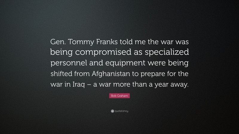 Bob Graham Quote: “Gen. Tommy Franks told me the war was being compromised as specialized personnel and equipment were being shifted from Afghanistan to prepare for the war in Iraq – a war more than a year away.”