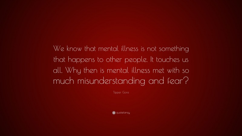 Tipper Gore Quote: “We know that mental illness is not something that happens to other people. It touches us all. Why then is mental illness met with so much misunderstanding and fear?”