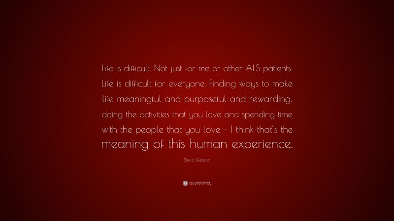 Steve Gleason Quote: “Life is difficult. Not just for me or other ALS patients. Life is difficult for everyone. Finding ways to make life meaningful and purposeful and rewarding, doing the activities that you love and spending time with the people that you love – I think that’s the meaning of this human experience.”