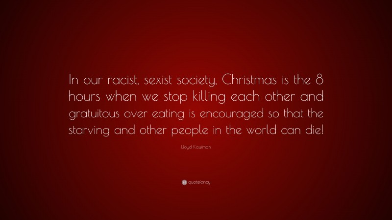 Lloyd Kaufman Quote: “In our racist, sexist society, Christmas is the 8 hours when we stop killing each other and gratuitous over eating is encouraged so that the starving and other people in the world can die!”