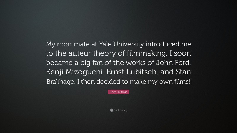 Lloyd Kaufman Quote: “My roommate at Yale University introduced me to the auteur theory of filmmaking. I soon became a big fan of the works of John Ford, Kenji Mizoguchi, Ernst Lubitsch, and Stan Brakhage. I then decided to make my own films!”