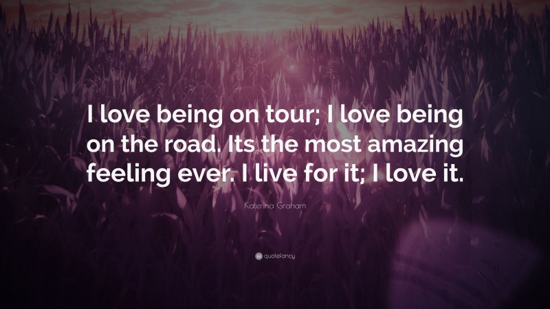 Katerina Graham Quote: “I love being on tour; I love being on the road. Its the most amazing feeling ever. I live for it; I love it.”