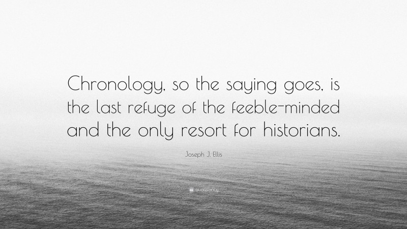 Joseph J. Ellis Quote: “Chronology, so the saying goes, is the last refuge of the feeble-minded and the only resort for historians.”
