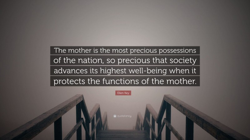 Ellen Key Quote: “The mother is the most precious possessions of the nation, so precious that society advances its highest well-being when it protects the functions of the mother.”