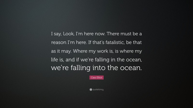 Cass Elliot Quote: “I say, Look, I’m here now. There must be a reason I’m here. If that’s fatalistic, be that as it may. Where my work is, is where my life is, and if we’re falling in the ocean, we’re falling into the ocean.”