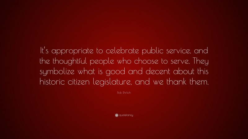 Bob Ehrlich Quote: “It’s appropriate to celebrate public service, and the thoughtful people who choose to serve. They symbolize what is good and decent about this historic citizen legislature, and we thank them.”