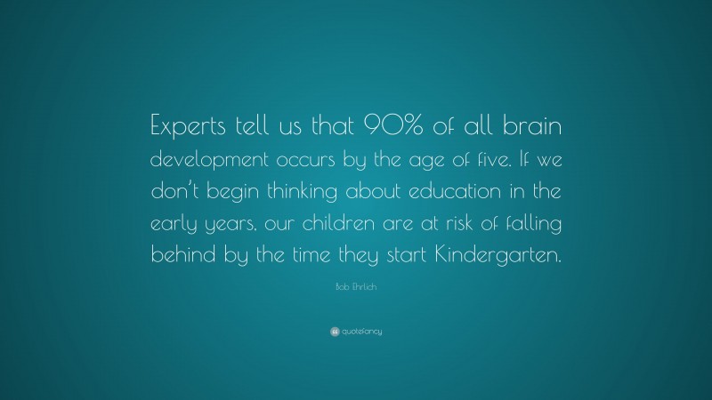 Bob Ehrlich Quote: “Experts tell us that 90% of all brain development occurs by the age of five. If we don’t begin thinking about education in the early years, our children are at risk of falling behind by the time they start Kindergarten.”