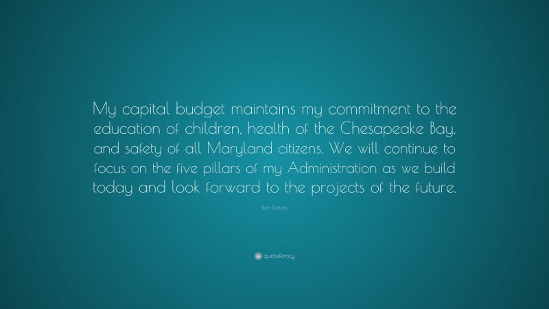 Bob Ehrlich Quote: “My capital budget maintains my commitment to the education of children, health of the Chesapeake Bay, and safety of all Maryland citizens. We will continue to focus on the five pillars of my Administration as we build today and look forward to the projects of the future.”
