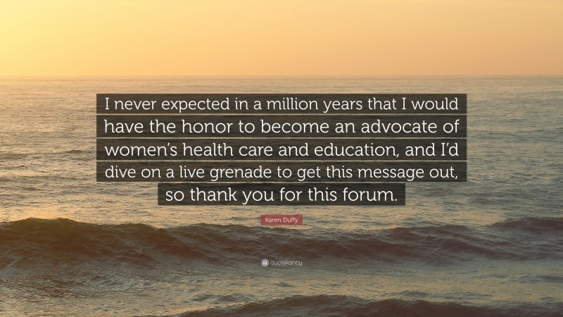 Karen Duffy Quote: “I never expected in a million years that I would have the honor to become an advocate of women’s health care and education, and I’d dive on a live grenade to get this message out, so thank you for this forum.”