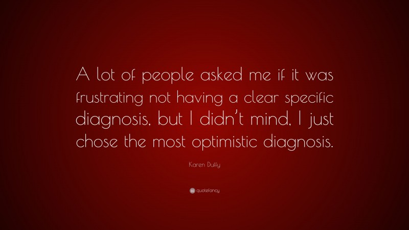 Karen Duffy Quote: “A lot of people asked me if it was frustrating not having a clear specific diagnosis, but I didn’t mind, I just chose the most optimistic diagnosis.”
