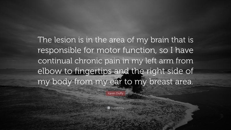 Karen Duffy Quote: “The lesion is in the area of my brain that is responsible for motor function, so I have continual chronic pain in my left arm from elbow to fingertips and the right side of my body from my ear to my breast area.”