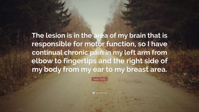 Karen Duffy Quote: “The lesion is in the area of my brain that is responsible for motor function, so I have continual chronic pain in my left arm from elbow to fingertips and the right side of my body from my ear to my breast area.”