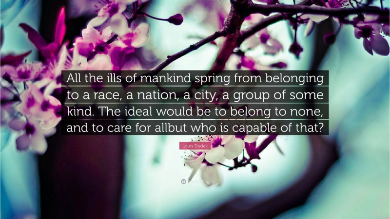 Louis Dudek Quote: “All the ills of mankind spring from belonging to a race, a nation, a city, a group of some kind. The ideal would be to belong to none, and to care for allbut who is capable of that?”