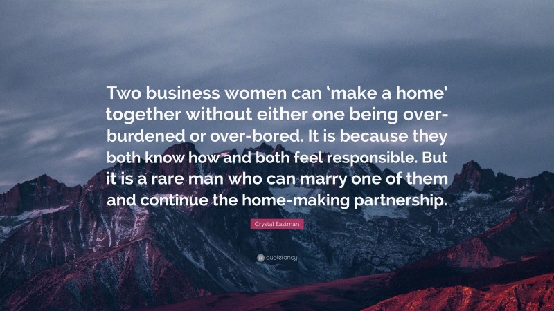 Crystal Eastman Quote: “Two business women can ‘make a home’ together without either one being over-burdened or over-bored. It is because they both know how and both feel responsible. But it is a rare man who can marry one of them and continue the home-making partnership.”