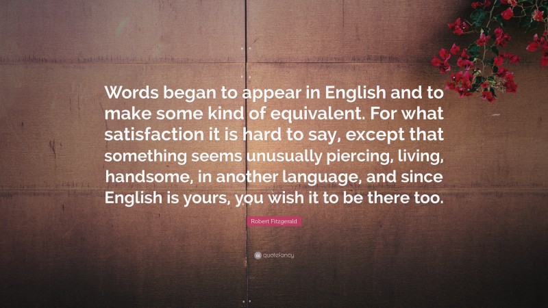 Robert Fitzgerald Quote: “Words began to appear in English and to make some kind of equivalent. For what satisfaction it is hard to say, except that something seems unusually piercing, living, handsome, in another language, and since English is yours, you wish it to be there too.”