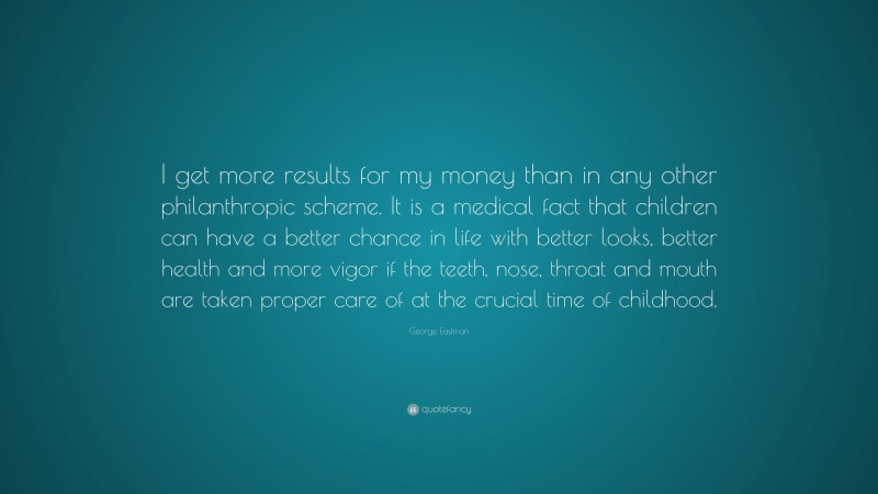 George Eastman Quote: “I get more results for my money than in any other philanthropic scheme. It is a medical fact that children can have a better chance in life with better looks, better health and more vigor if the teeth, nose, throat and mouth are taken proper care of at the crucial time of childhood.”