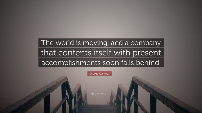 George Eastman Quote: “The world is moving, and a company that contents itself with present accomplishments soon falls behind.”