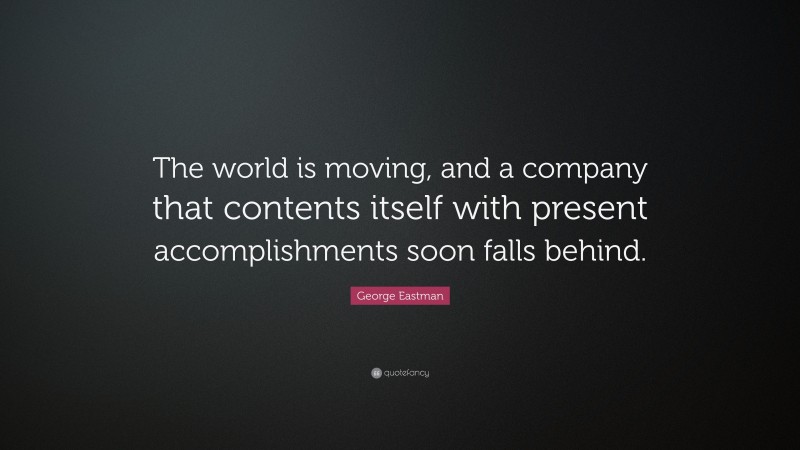 George Eastman Quote: “The world is moving, and a company that contents itself with present accomplishments soon falls behind.”