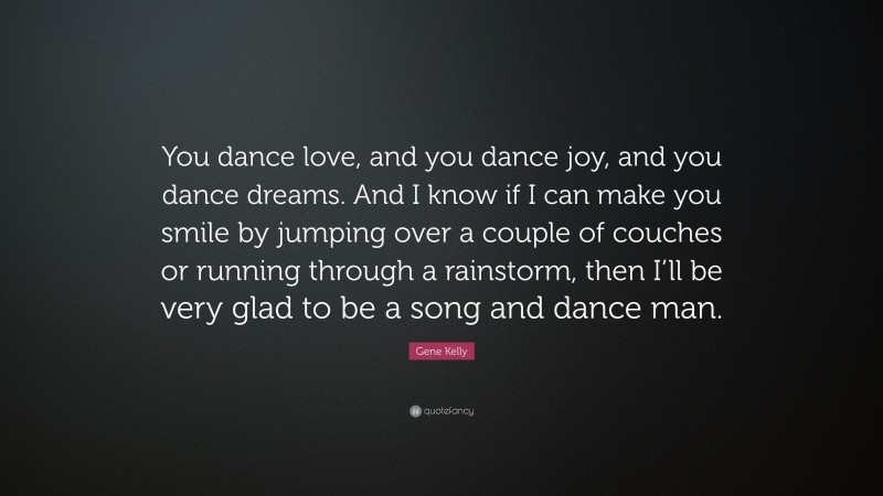 Gene Kelly Quote: “You dance love, and you dance joy, and you dance dreams. And I know if I can make you smile by jumping over a couple of couches or running through a rainstorm, then I’ll be very glad to be a song and dance man.”