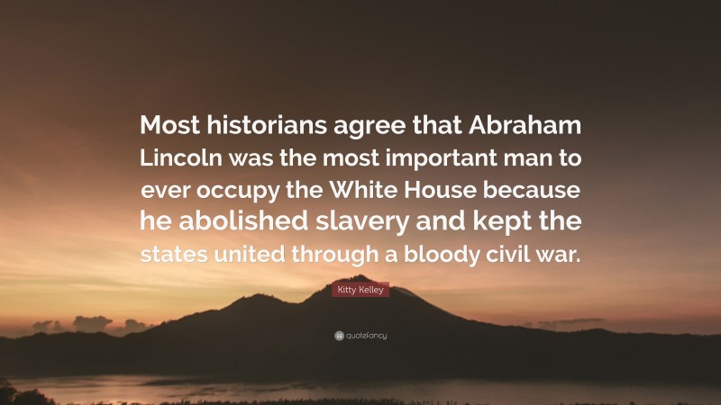 Kitty Kelley Quote: “Most historians agree that Abraham Lincoln was the most important man to ever occupy the White House because he abolished slavery and kept the states united through a bloody civil war.”