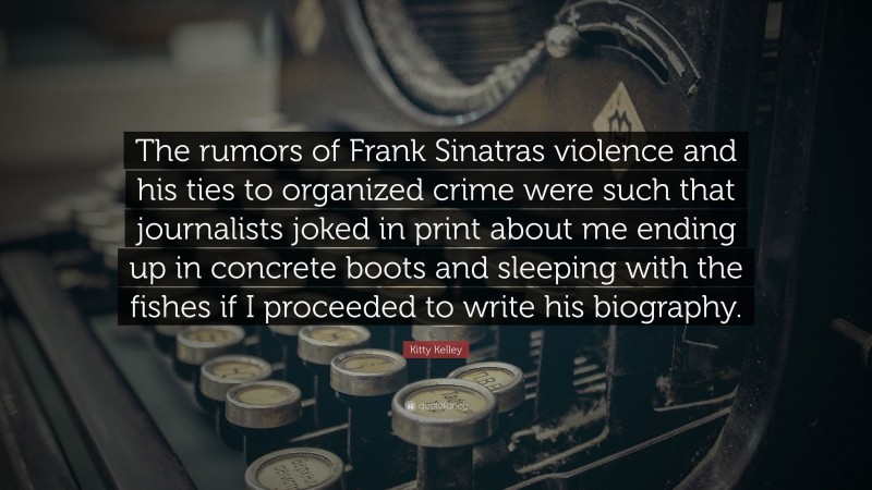 Kitty Kelley Quote: “The rumors of Frank Sinatras violence and his ties to organized crime were such that journalists joked in print about me ending up in concrete boots and sleeping with the fishes if I proceeded to write his biography.”